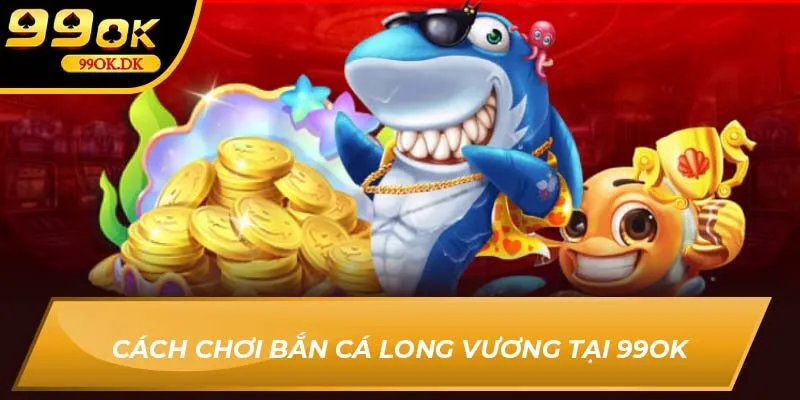 Cách chơi bắn cá Long Vương tại 99OK